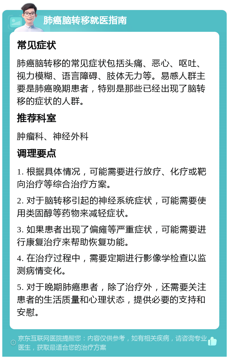 肺癌脑转移就医指南 常见症状 肺癌脑转移的常见症状包括头痛、恶心、呕吐、视力模糊、语言障碍、肢体无力等。易感人群主要是肺癌晚期患者，特别是那些已经出现了脑转移的症状的人群。 推荐科室 肿瘤科、神经外科 调理要点 1. 根据具体情况，可能需要进行放疗、化疗或靶向治疗等综合治疗方案。 2. 对于脑转移引起的神经系统症状，可能需要使用类固醇等药物来减轻症状。 3. 如果患者出现了偏瘫等严重症状，可能需要进行康复治疗来帮助恢复功能。 4. 在治疗过程中，需要定期进行影像学检查以监测病情变化。 5. 对于晚期肺癌患者，除了治疗外，还需要关注患者的生活质量和心理状态，提供必要的支持和安慰。