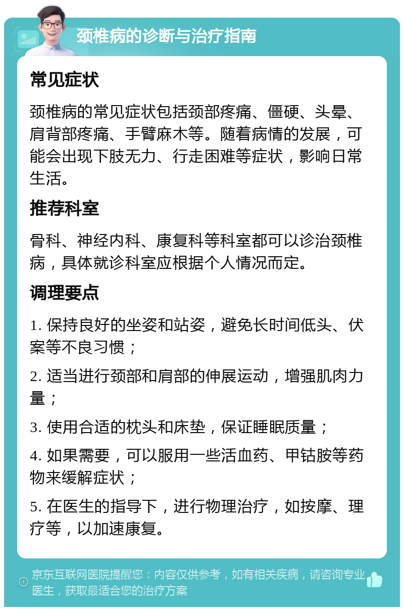 颈椎病的诊断与治疗指南 常见症状 颈椎病的常见症状包括颈部疼痛、僵硬、头晕、肩背部疼痛、手臂麻木等。随着病情的发展，可能会出现下肢无力、行走困难等症状，影响日常生活。 推荐科室 骨科、神经内科、康复科等科室都可以诊治颈椎病，具体就诊科室应根据个人情况而定。 调理要点 1. 保持良好的坐姿和站姿，避免长时间低头、伏案等不良习惯； 2. 适当进行颈部和肩部的伸展运动，增强肌肉力量； 3. 使用合适的枕头和床垫，保证睡眠质量； 4. 如果需要，可以服用一些活血药、甲钴胺等药物来缓解症状； 5. 在医生的指导下，进行物理治疗，如按摩、理疗等，以加速康复。