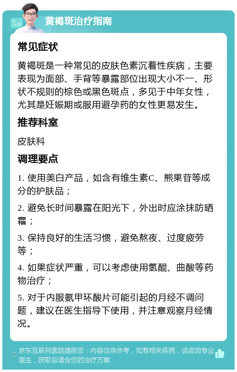 黄褐斑治疗指南 常见症状 黄褐斑是一种常见的皮肤色素沉着性疾病，主要表现为面部、手背等暴露部位出现大小不一、形状不规则的棕色或黑色斑点，多见于中年女性，尤其是妊娠期或服用避孕药的女性更易发生。 推荐科室 皮肤科 调理要点 1. 使用美白产品，如含有维生素C、熊果苷等成分的护肤品； 2. 避免长时间暴露在阳光下，外出时应涂抹防晒霜； 3. 保持良好的生活习惯，避免熬夜、过度疲劳等； 4. 如果症状严重，可以考虑使用氢醌、曲酸等药物治疗； 5. 对于内服氨甲环酸片可能引起的月经不调问题，建议在医生指导下使用，并注意观察月经情况。