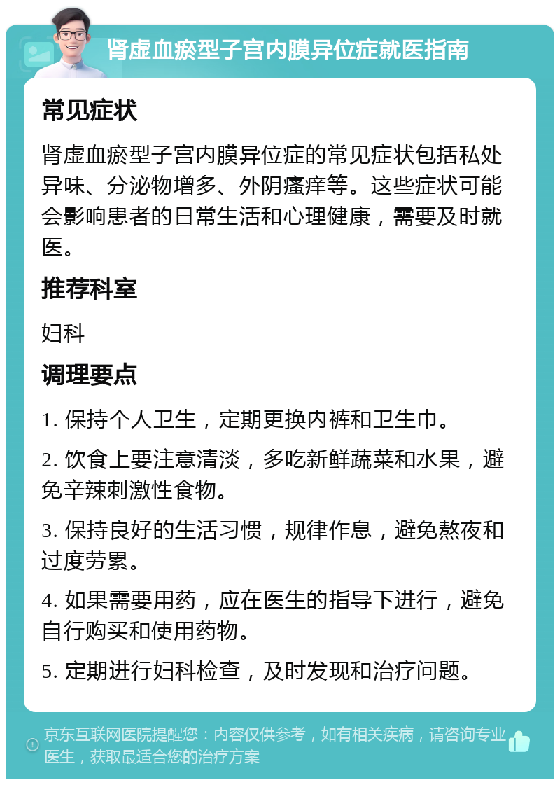 肾虚血瘀型子宫内膜异位症就医指南 常见症状 肾虚血瘀型子宫内膜异位症的常见症状包括私处异味、分泌物增多、外阴瘙痒等。这些症状可能会影响患者的日常生活和心理健康，需要及时就医。 推荐科室 妇科 调理要点 1. 保持个人卫生，定期更换内裤和卫生巾。 2. 饮食上要注意清淡，多吃新鲜蔬菜和水果，避免辛辣刺激性食物。 3. 保持良好的生活习惯，规律作息，避免熬夜和过度劳累。 4. 如果需要用药，应在医生的指导下进行，避免自行购买和使用药物。 5. 定期进行妇科检查，及时发现和治疗问题。