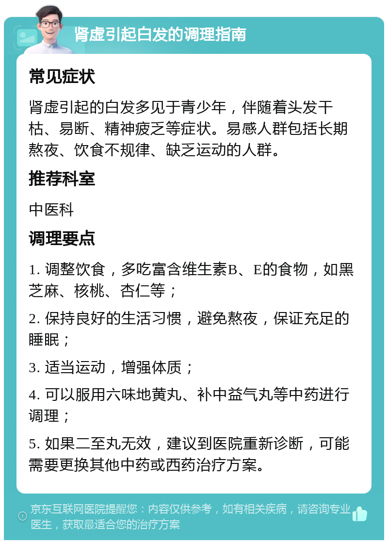 肾虚引起白发的调理指南 常见症状 肾虚引起的白发多见于青少年，伴随着头发干枯、易断、精神疲乏等症状。易感人群包括长期熬夜、饮食不规律、缺乏运动的人群。 推荐科室 中医科 调理要点 1. 调整饮食，多吃富含维生素B、E的食物，如黑芝麻、核桃、杏仁等； 2. 保持良好的生活习惯，避免熬夜，保证充足的睡眠； 3. 适当运动，增强体质； 4. 可以服用六味地黄丸、补中益气丸等中药进行调理； 5. 如果二至丸无效，建议到医院重新诊断，可能需要更换其他中药或西药治疗方案。