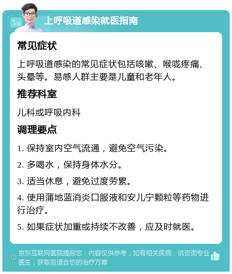 上呼吸道感染就医指南 常见症状 上呼吸道感染的常见症状包括咳嗽、喉咙疼痛、头晕等。易感人群主要是儿童和老年人。 推荐科室 儿科或呼吸内科 调理要点 1. 保持室内空气流通，避免空气污染。 2. 多喝水，保持身体水分。 3. 适当休息，避免过度劳累。 4. 使用蒲地蓝消炎口服液和安儿宁颗粒等药物进行治疗。 5. 如果症状加重或持续不改善，应及时就医。