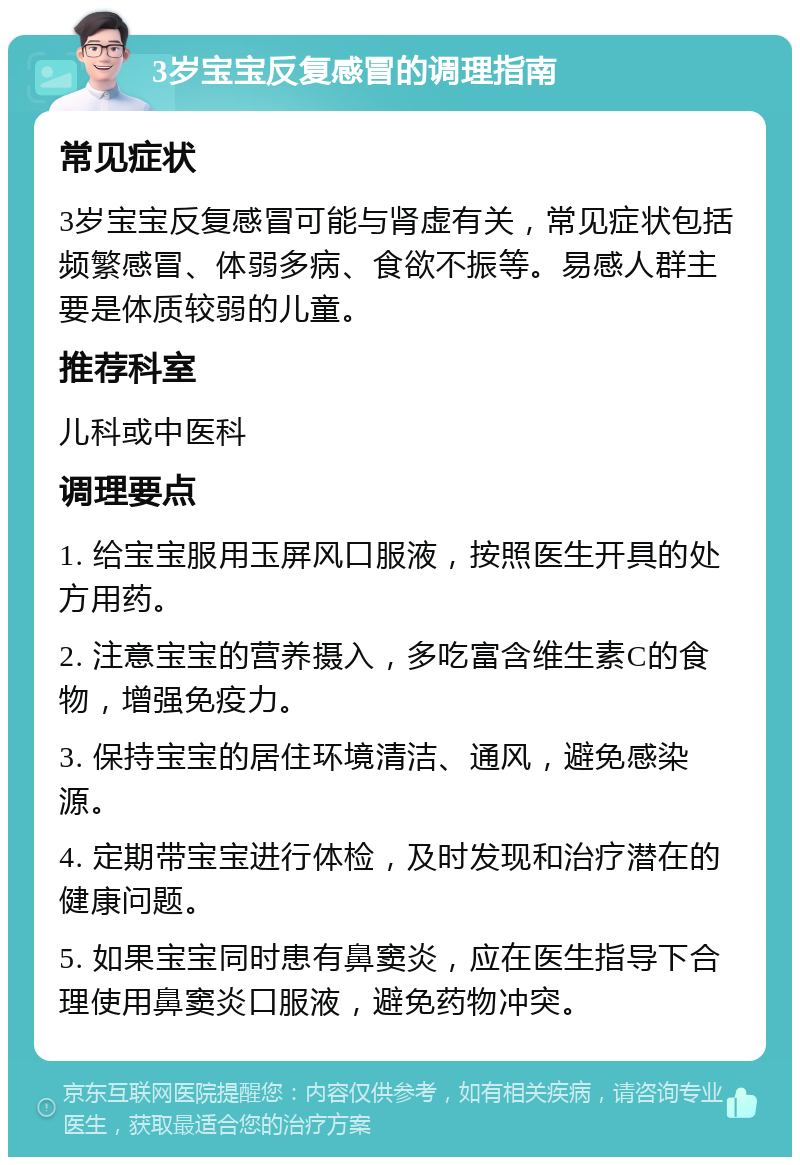 3岁宝宝反复感冒的调理指南 常见症状 3岁宝宝反复感冒可能与肾虚有关，常见症状包括频繁感冒、体弱多病、食欲不振等。易感人群主要是体质较弱的儿童。 推荐科室 儿科或中医科 调理要点 1. 给宝宝服用玉屏风口服液，按照医生开具的处方用药。 2. 注意宝宝的营养摄入，多吃富含维生素C的食物，增强免疫力。 3. 保持宝宝的居住环境清洁、通风，避免感染源。 4. 定期带宝宝进行体检，及时发现和治疗潜在的健康问题。 5. 如果宝宝同时患有鼻窦炎，应在医生指导下合理使用鼻窦炎口服液，避免药物冲突。