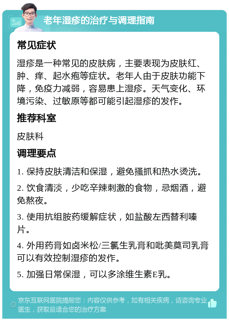 老年湿疹的治疗与调理指南 常见症状 湿疹是一种常见的皮肤病，主要表现为皮肤红、肿、痒、起水疱等症状。老年人由于皮肤功能下降，免疫力减弱，容易患上湿疹。天气变化、环境污染、过敏原等都可能引起湿疹的发作。 推荐科室 皮肤科 调理要点 1. 保持皮肤清洁和保湿，避免搔抓和热水烫洗。 2. 饮食清淡，少吃辛辣刺激的食物，忌烟酒，避免熬夜。 3. 使用抗组胺药缓解症状，如盐酸左西替利嗪片。 4. 外用药膏如卤米松/三氯生乳膏和吡美莫司乳膏可以有效控制湿疹的发作。 5. 加强日常保湿，可以多涂维生素E乳。