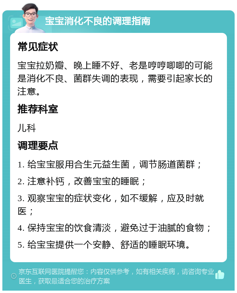 宝宝消化不良的调理指南 常见症状 宝宝拉奶瓣、晚上睡不好、老是哼哼唧唧的可能是消化不良、菌群失调的表现，需要引起家长的注意。 推荐科室 儿科 调理要点 1. 给宝宝服用合生元益生菌，调节肠道菌群； 2. 注意补钙，改善宝宝的睡眠； 3. 观察宝宝的症状变化，如不缓解，应及时就医； 4. 保持宝宝的饮食清淡，避免过于油腻的食物； 5. 给宝宝提供一个安静、舒适的睡眠环境。