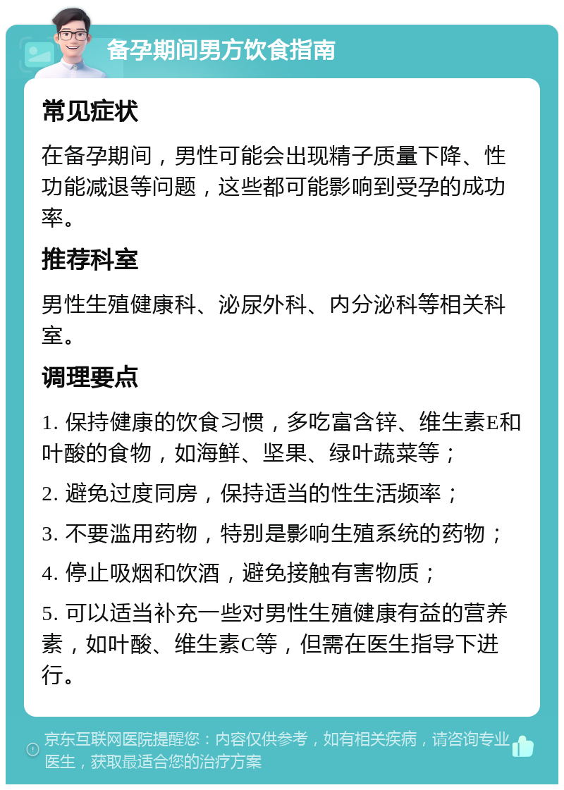 备孕期间男方饮食指南 常见症状 在备孕期间，男性可能会出现精子质量下降、性功能减退等问题，这些都可能影响到受孕的成功率。 推荐科室 男性生殖健康科、泌尿外科、内分泌科等相关科室。 调理要点 1. 保持健康的饮食习惯，多吃富含锌、维生素E和叶酸的食物，如海鲜、坚果、绿叶蔬菜等； 2. 避免过度同房，保持适当的性生活频率； 3. 不要滥用药物，特别是影响生殖系统的药物； 4. 停止吸烟和饮酒，避免接触有害物质； 5. 可以适当补充一些对男性生殖健康有益的营养素，如叶酸、维生素C等，但需在医生指导下进行。