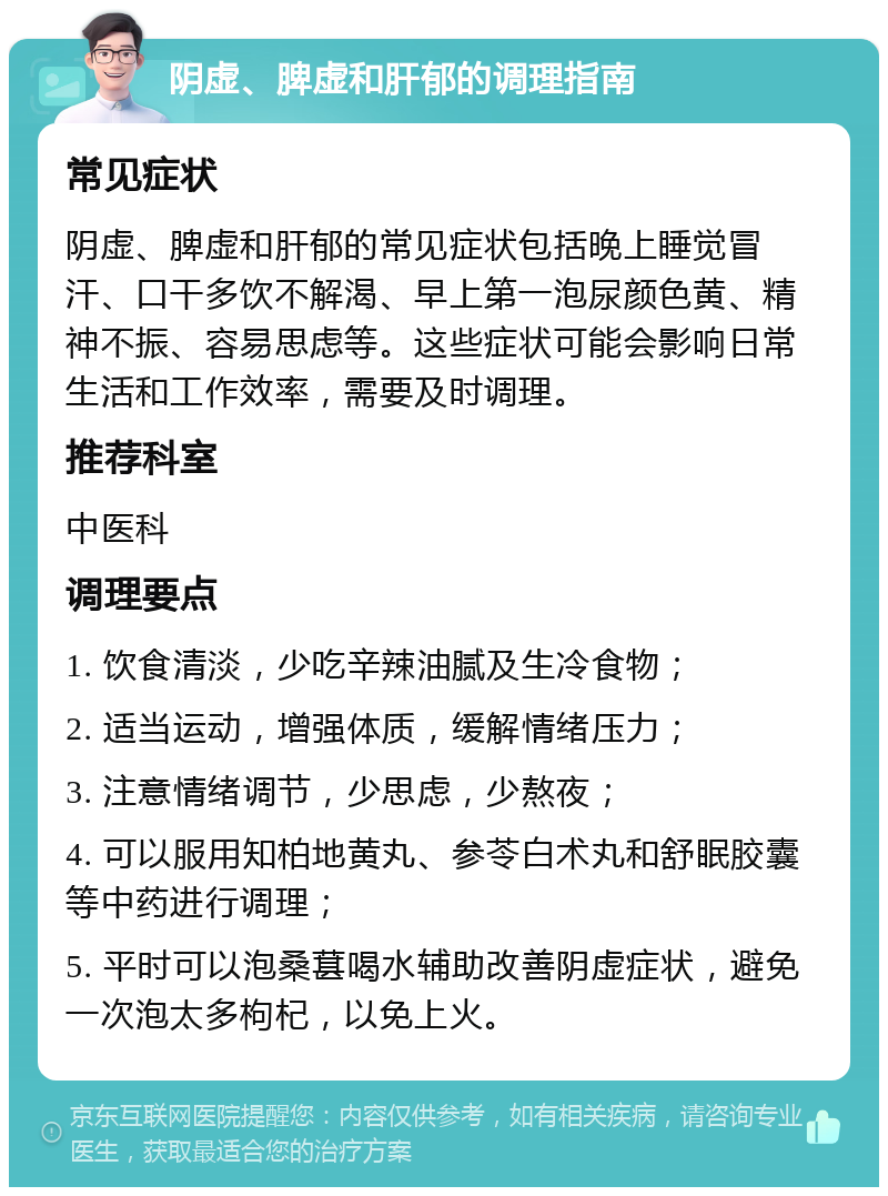 阴虚、脾虚和肝郁的调理指南 常见症状 阴虚、脾虚和肝郁的常见症状包括晚上睡觉冒汗、口干多饮不解渴、早上第一泡尿颜色黄、精神不振、容易思虑等。这些症状可能会影响日常生活和工作效率，需要及时调理。 推荐科室 中医科 调理要点 1. 饮食清淡，少吃辛辣油腻及生冷食物； 2. 适当运动，增强体质，缓解情绪压力； 3. 注意情绪调节，少思虑，少熬夜； 4. 可以服用知柏地黄丸、参苓白术丸和舒眠胶囊等中药进行调理； 5. 平时可以泡桑葚喝水辅助改善阴虚症状，避免一次泡太多枸杞，以免上火。