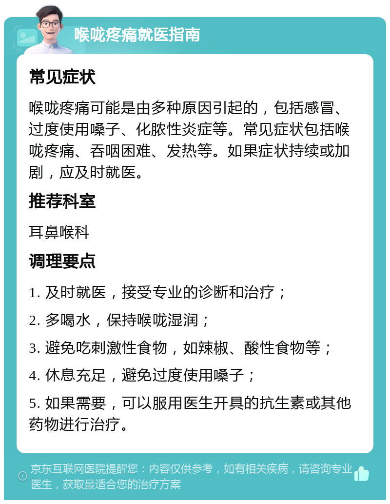 喉咙疼痛就医指南 常见症状 喉咙疼痛可能是由多种原因引起的，包括感冒、过度使用嗓子、化脓性炎症等。常见症状包括喉咙疼痛、吞咽困难、发热等。如果症状持续或加剧，应及时就医。 推荐科室 耳鼻喉科 调理要点 1. 及时就医，接受专业的诊断和治疗； 2. 多喝水，保持喉咙湿润； 3. 避免吃刺激性食物，如辣椒、酸性食物等； 4. 休息充足，避免过度使用嗓子； 5. 如果需要，可以服用医生开具的抗生素或其他药物进行治疗。