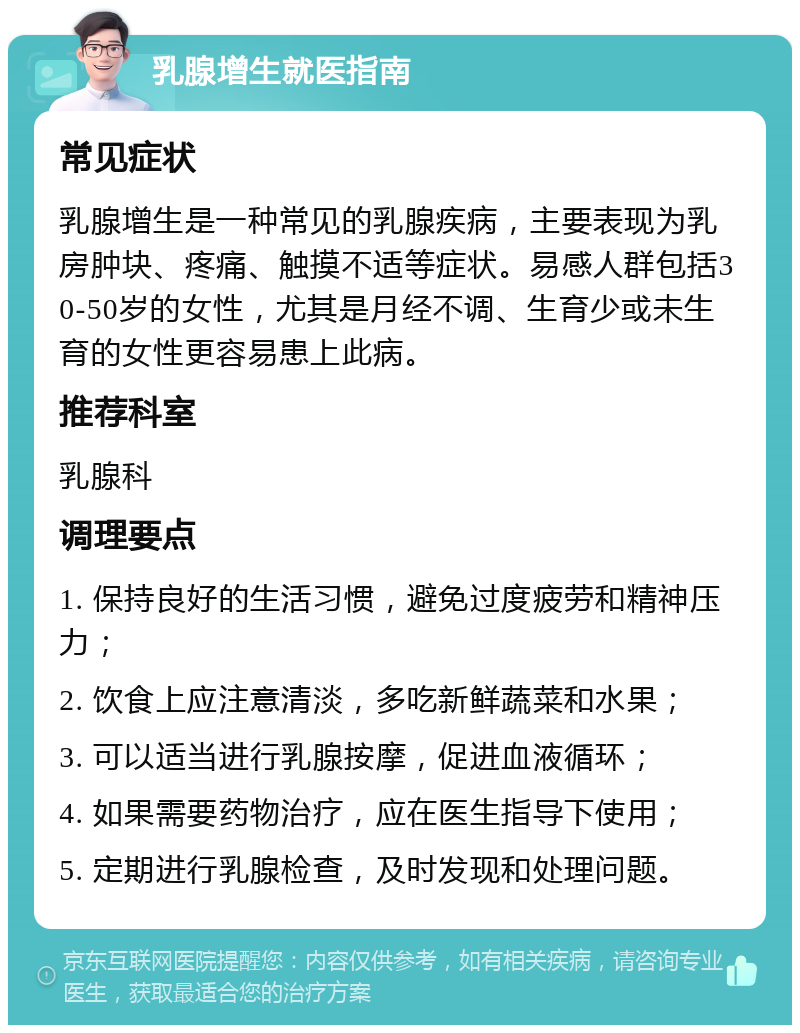 乳腺增生就医指南 常见症状 乳腺增生是一种常见的乳腺疾病，主要表现为乳房肿块、疼痛、触摸不适等症状。易感人群包括30-50岁的女性，尤其是月经不调、生育少或未生育的女性更容易患上此病。 推荐科室 乳腺科 调理要点 1. 保持良好的生活习惯，避免过度疲劳和精神压力； 2. 饮食上应注意清淡，多吃新鲜蔬菜和水果； 3. 可以适当进行乳腺按摩，促进血液循环； 4. 如果需要药物治疗，应在医生指导下使用； 5. 定期进行乳腺检查，及时发现和处理问题。