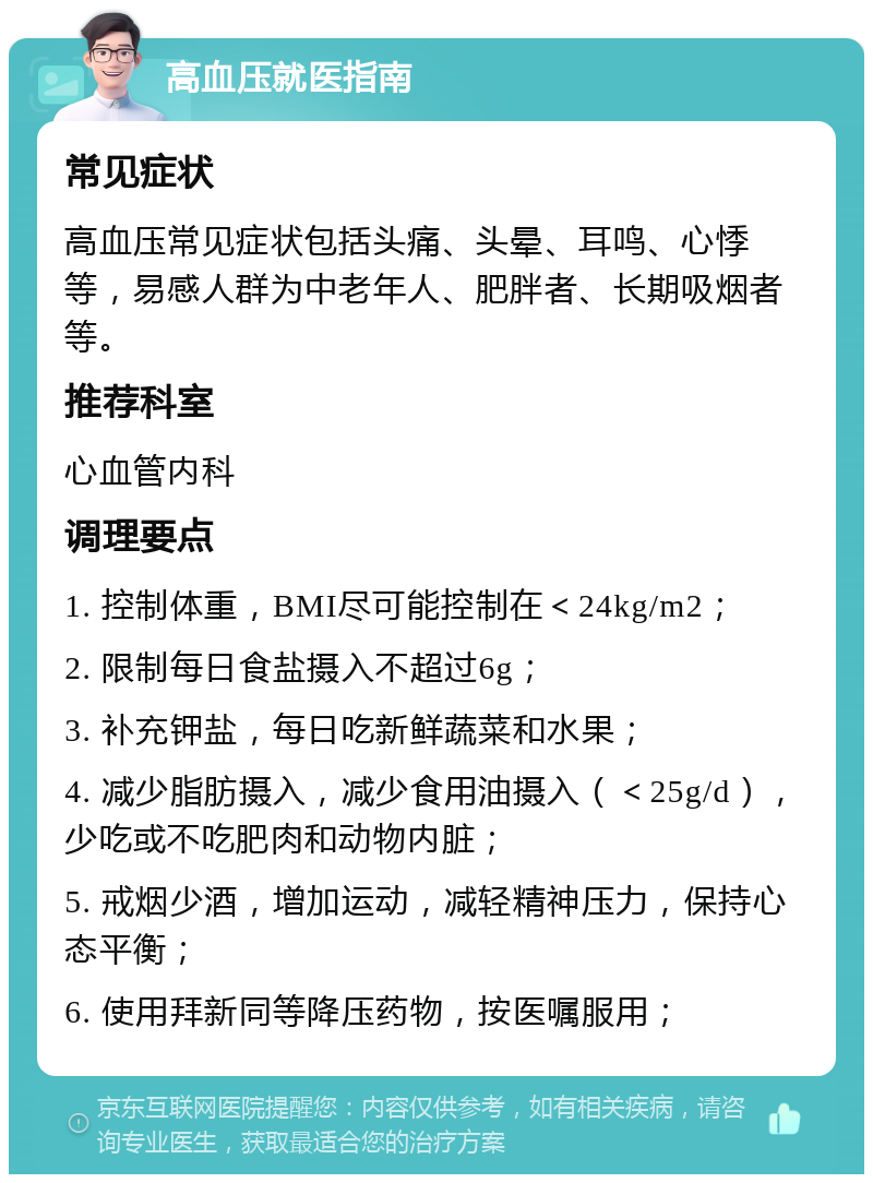 高血压就医指南 常见症状 高血压常见症状包括头痛、头晕、耳鸣、心悸等，易感人群为中老年人、肥胖者、长期吸烟者等。 推荐科室 心血管内科 调理要点 1. 控制体重，BMI尽可能控制在＜24kg/m2； 2. 限制每日食盐摄入不超过6g； 3. 补充钾盐，每日吃新鲜蔬菜和水果； 4. 减少脂肪摄入，减少食用油摄入（＜25g/d），少吃或不吃肥肉和动物内脏； 5. 戒烟少酒，增加运动，减轻精神压力，保持心态平衡； 6. 使用拜新同等降压药物，按医嘱服用；