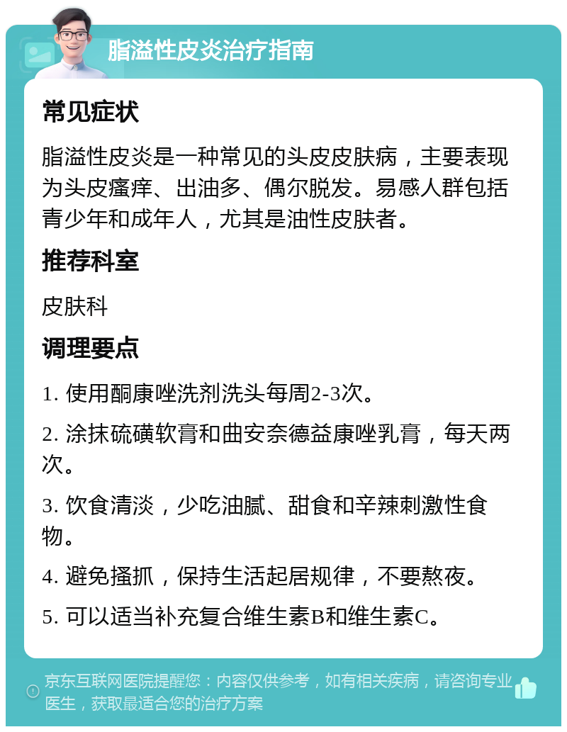 脂溢性皮炎治疗指南 常见症状 脂溢性皮炎是一种常见的头皮皮肤病，主要表现为头皮瘙痒、出油多、偶尔脱发。易感人群包括青少年和成年人，尤其是油性皮肤者。 推荐科室 皮肤科 调理要点 1. 使用酮康唑洗剂洗头每周2-3次。 2. 涂抹硫磺软膏和曲安奈德益康唑乳膏，每天两次。 3. 饮食清淡，少吃油腻、甜食和辛辣刺激性食物。 4. 避免搔抓，保持生活起居规律，不要熬夜。 5. 可以适当补充复合维生素B和维生素C。