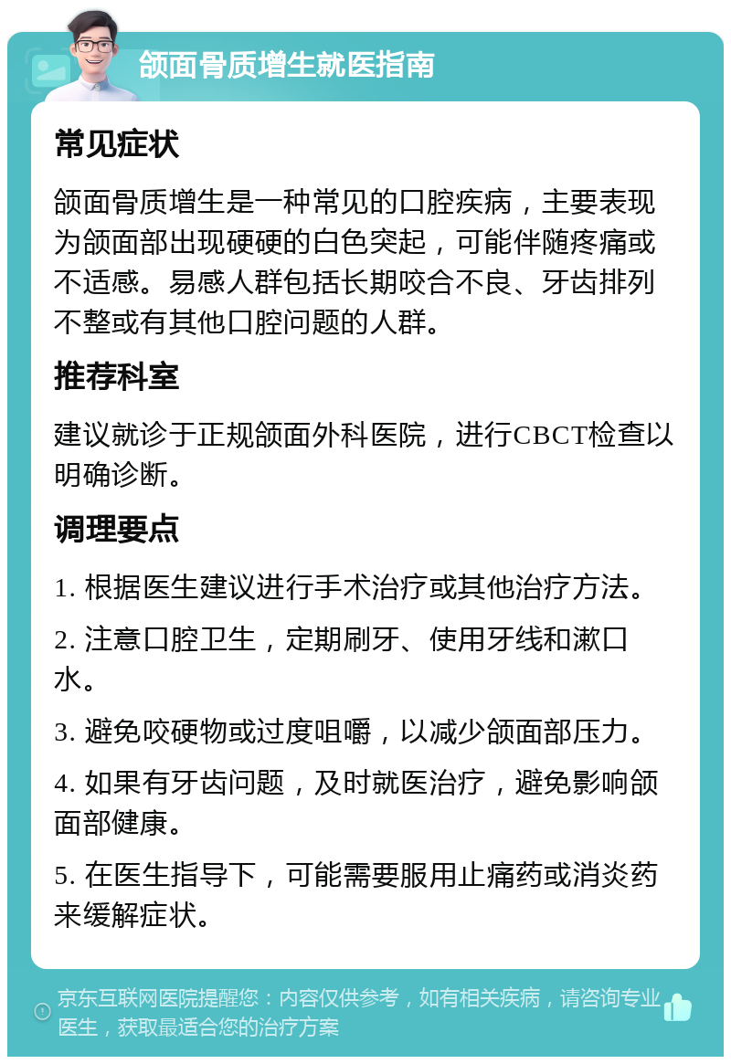 颌面骨质增生就医指南 常见症状 颌面骨质增生是一种常见的口腔疾病，主要表现为颌面部出现硬硬的白色突起，可能伴随疼痛或不适感。易感人群包括长期咬合不良、牙齿排列不整或有其他口腔问题的人群。 推荐科室 建议就诊于正规颌面外科医院，进行CBCT检查以明确诊断。 调理要点 1. 根据医生建议进行手术治疗或其他治疗方法。 2. 注意口腔卫生，定期刷牙、使用牙线和漱口水。 3. 避免咬硬物或过度咀嚼，以减少颌面部压力。 4. 如果有牙齿问题，及时就医治疗，避免影响颌面部健康。 5. 在医生指导下，可能需要服用止痛药或消炎药来缓解症状。