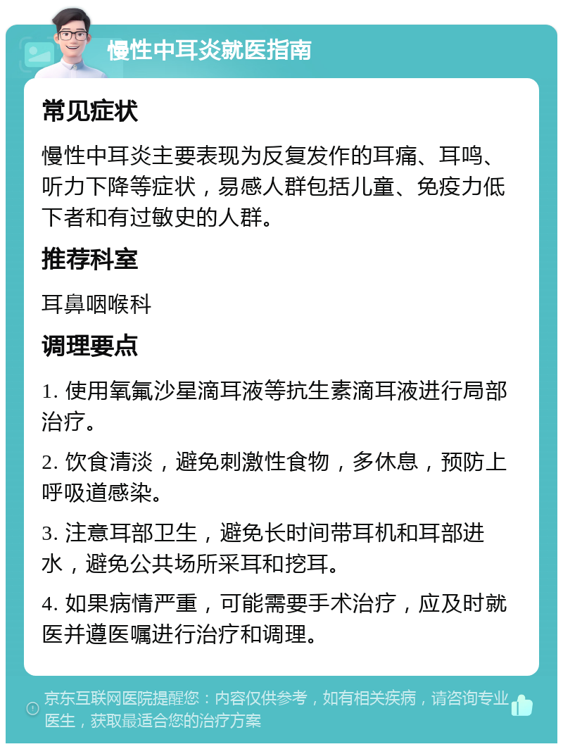 慢性中耳炎就医指南 常见症状 慢性中耳炎主要表现为反复发作的耳痛、耳鸣、听力下降等症状，易感人群包括儿童、免疫力低下者和有过敏史的人群。 推荐科室 耳鼻咽喉科 调理要点 1. 使用氧氟沙星滴耳液等抗生素滴耳液进行局部治疗。 2. 饮食清淡，避免刺激性食物，多休息，预防上呼吸道感染。 3. 注意耳部卫生，避免长时间带耳机和耳部进水，避免公共场所采耳和挖耳。 4. 如果病情严重，可能需要手术治疗，应及时就医并遵医嘱进行治疗和调理。