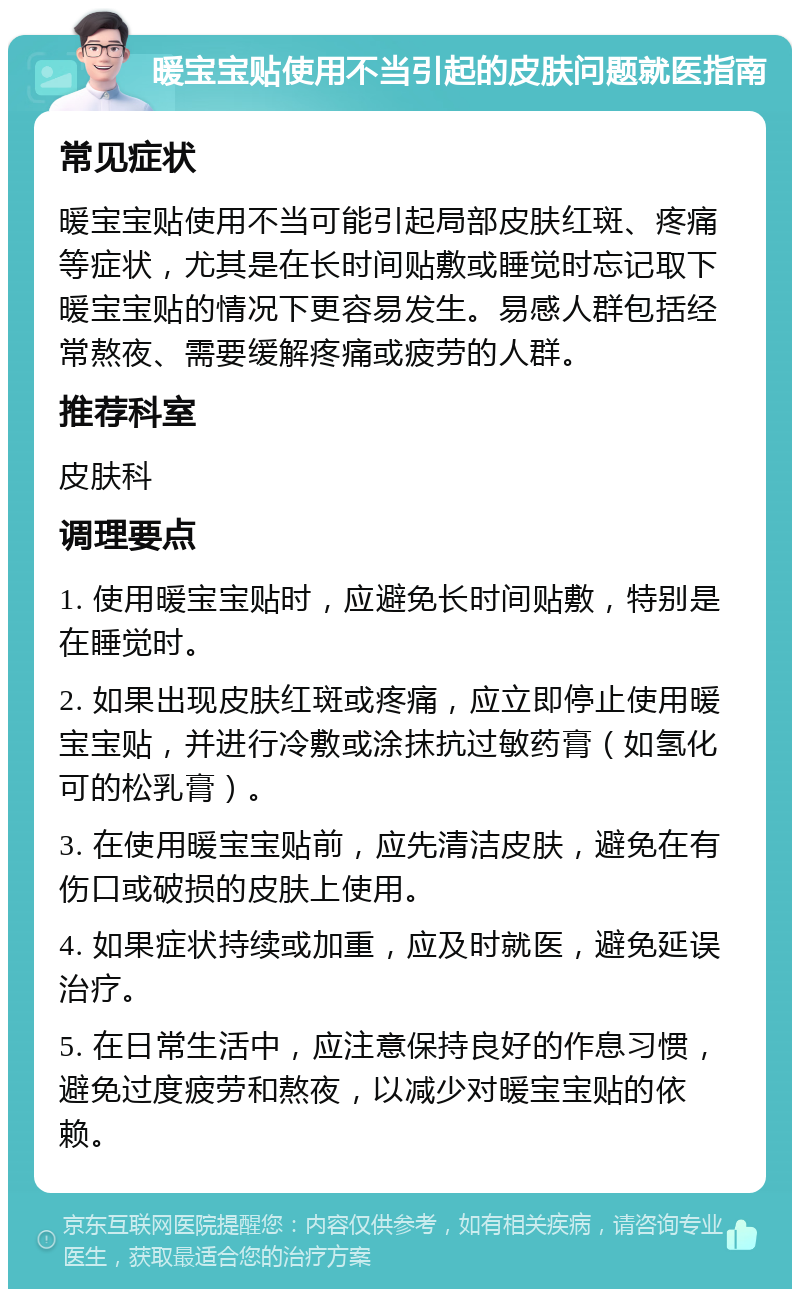 暖宝宝贴使用不当引起的皮肤问题就医指南 常见症状 暖宝宝贴使用不当可能引起局部皮肤红斑、疼痛等症状，尤其是在长时间贴敷或睡觉时忘记取下暖宝宝贴的情况下更容易发生。易感人群包括经常熬夜、需要缓解疼痛或疲劳的人群。 推荐科室 皮肤科 调理要点 1. 使用暖宝宝贴时，应避免长时间贴敷，特别是在睡觉时。 2. 如果出现皮肤红斑或疼痛，应立即停止使用暖宝宝贴，并进行冷敷或涂抹抗过敏药膏（如氢化可的松乳膏）。 3. 在使用暖宝宝贴前，应先清洁皮肤，避免在有伤口或破损的皮肤上使用。 4. 如果症状持续或加重，应及时就医，避免延误治疗。 5. 在日常生活中，应注意保持良好的作息习惯，避免过度疲劳和熬夜，以减少对暖宝宝贴的依赖。