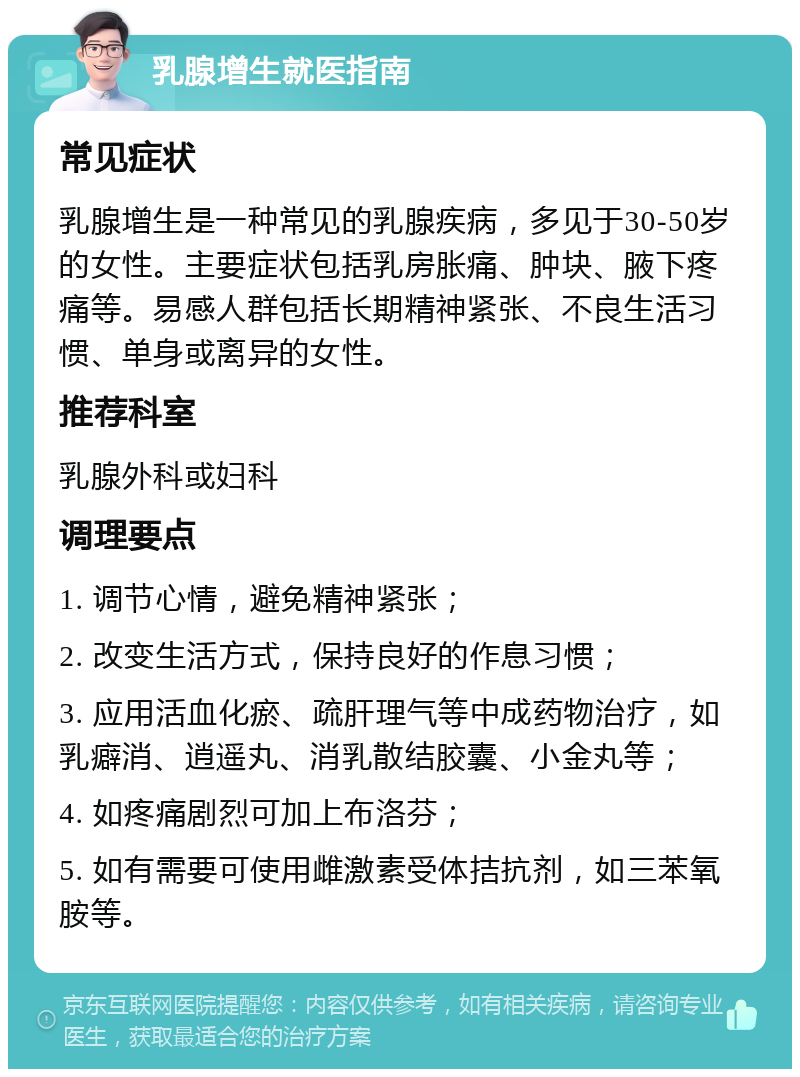 乳腺增生就医指南 常见症状 乳腺增生是一种常见的乳腺疾病，多见于30-50岁的女性。主要症状包括乳房胀痛、肿块、腋下疼痛等。易感人群包括长期精神紧张、不良生活习惯、单身或离异的女性。 推荐科室 乳腺外科或妇科 调理要点 1. 调节心情，避免精神紧张； 2. 改变生活方式，保持良好的作息习惯； 3. 应用活血化瘀、疏肝理气等中成药物治疗，如乳癖消、逍遥丸、消乳散结胶囊、小金丸等； 4. 如疼痛剧烈可加上布洛芬； 5. 如有需要可使用雌激素受体拮抗剂，如三苯氧胺等。