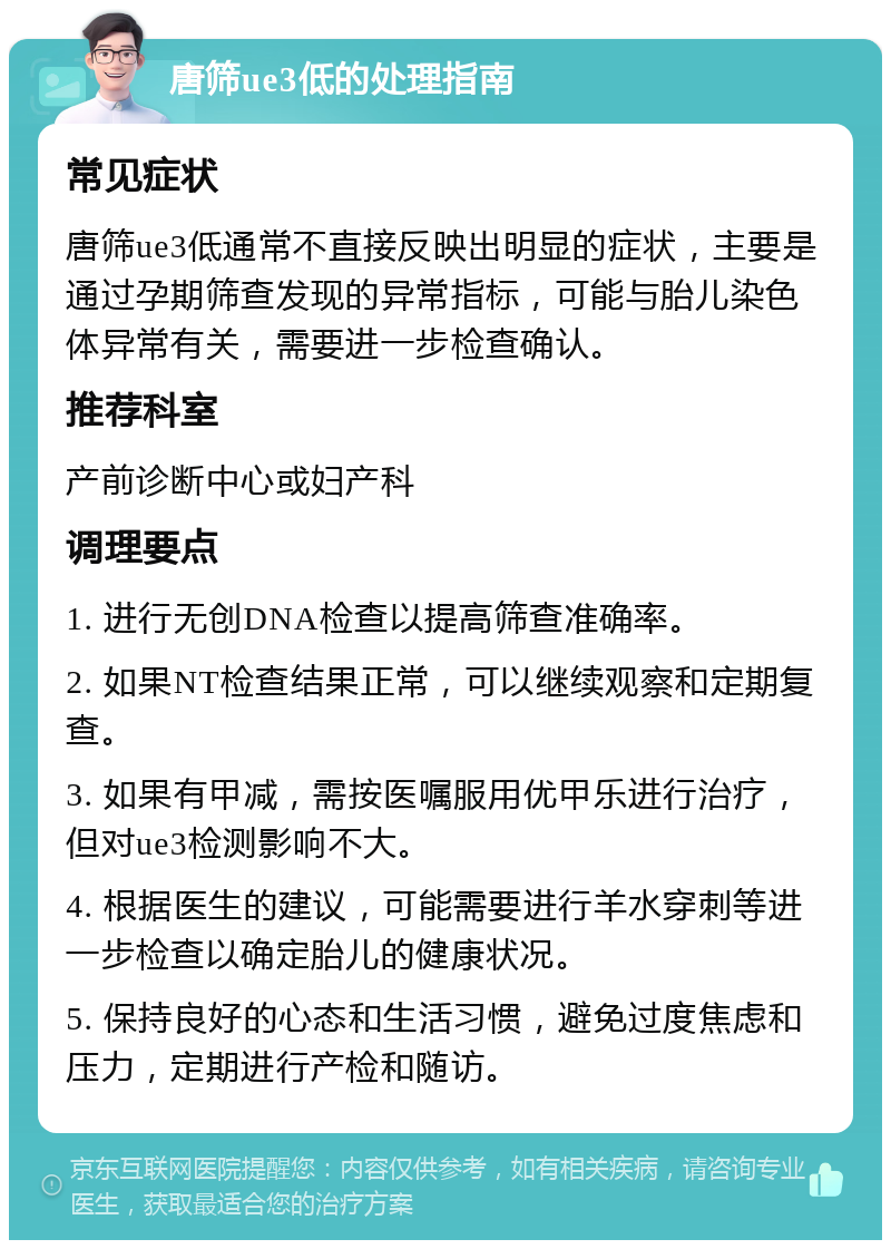 唐筛ue3低的处理指南 常见症状 唐筛ue3低通常不直接反映出明显的症状，主要是通过孕期筛查发现的异常指标，可能与胎儿染色体异常有关，需要进一步检查确认。 推荐科室 产前诊断中心或妇产科 调理要点 1. 进行无创DNA检查以提高筛查准确率。 2. 如果NT检查结果正常，可以继续观察和定期复查。 3. 如果有甲减，需按医嘱服用优甲乐进行治疗，但对ue3检测影响不大。 4. 根据医生的建议，可能需要进行羊水穿刺等进一步检查以确定胎儿的健康状况。 5. 保持良好的心态和生活习惯，避免过度焦虑和压力，定期进行产检和随访。