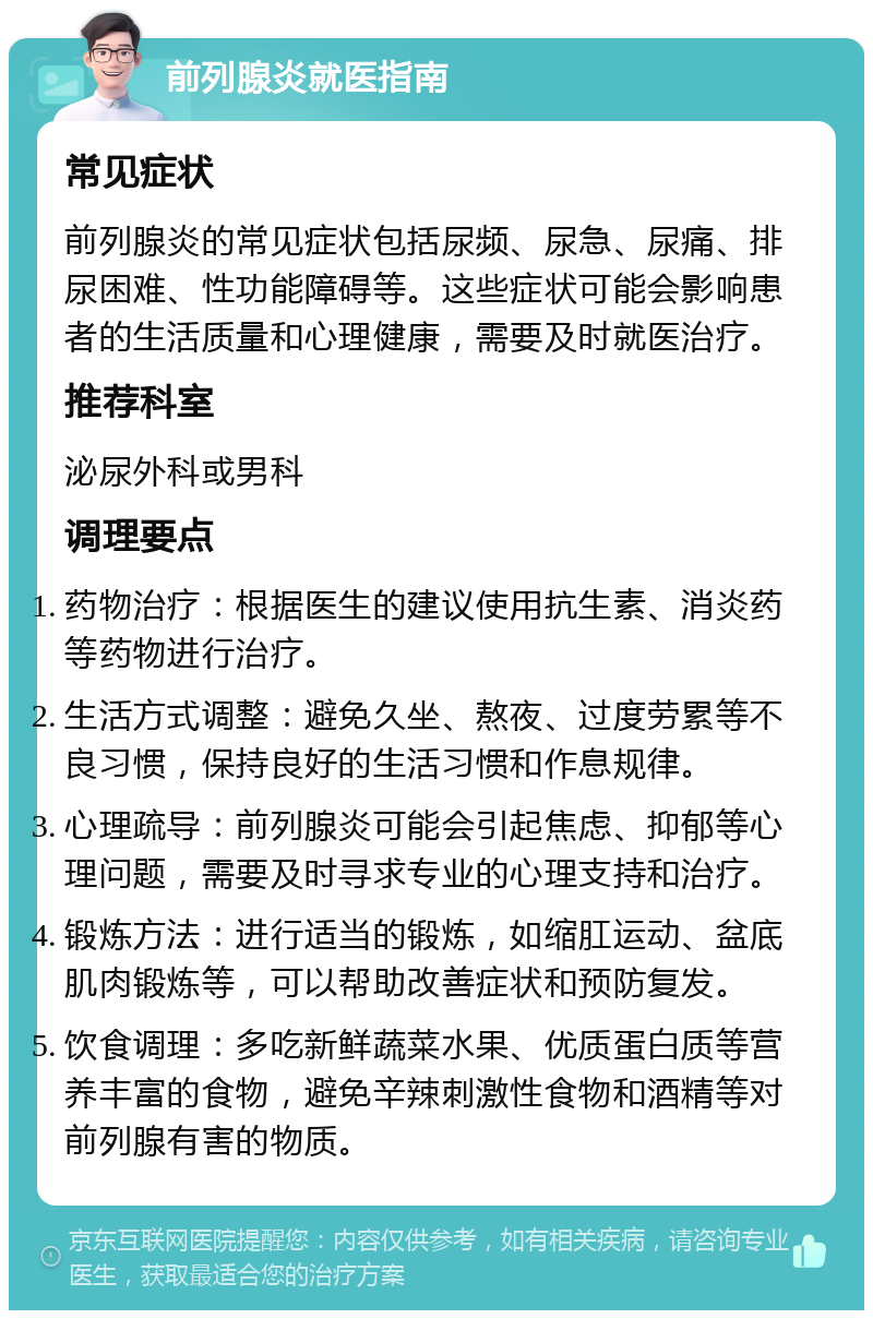 前列腺炎就医指南 常见症状 前列腺炎的常见症状包括尿频、尿急、尿痛、排尿困难、性功能障碍等。这些症状可能会影响患者的生活质量和心理健康，需要及时就医治疗。 推荐科室 泌尿外科或男科 调理要点 药物治疗：根据医生的建议使用抗生素、消炎药等药物进行治疗。 生活方式调整：避免久坐、熬夜、过度劳累等不良习惯，保持良好的生活习惯和作息规律。 心理疏导：前列腺炎可能会引起焦虑、抑郁等心理问题，需要及时寻求专业的心理支持和治疗。 锻炼方法：进行适当的锻炼，如缩肛运动、盆底肌肉锻炼等，可以帮助改善症状和预防复发。 饮食调理：多吃新鲜蔬菜水果、优质蛋白质等营养丰富的食物，避免辛辣刺激性食物和酒精等对前列腺有害的物质。