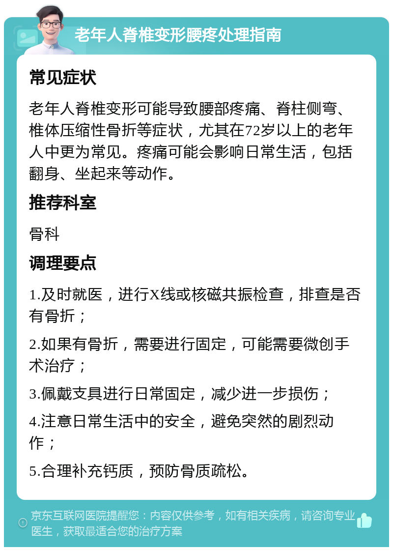 老年人脊椎变形腰疼处理指南 常见症状 老年人脊椎变形可能导致腰部疼痛、脊柱侧弯、椎体压缩性骨折等症状，尤其在72岁以上的老年人中更为常见。疼痛可能会影响日常生活，包括翻身、坐起来等动作。 推荐科室 骨科 调理要点 1.及时就医，进行X线或核磁共振检查，排查是否有骨折； 2.如果有骨折，需要进行固定，可能需要微创手术治疗； 3.佩戴支具进行日常固定，减少进一步损伤； 4.注意日常生活中的安全，避免突然的剧烈动作； 5.合理补充钙质，预防骨质疏松。