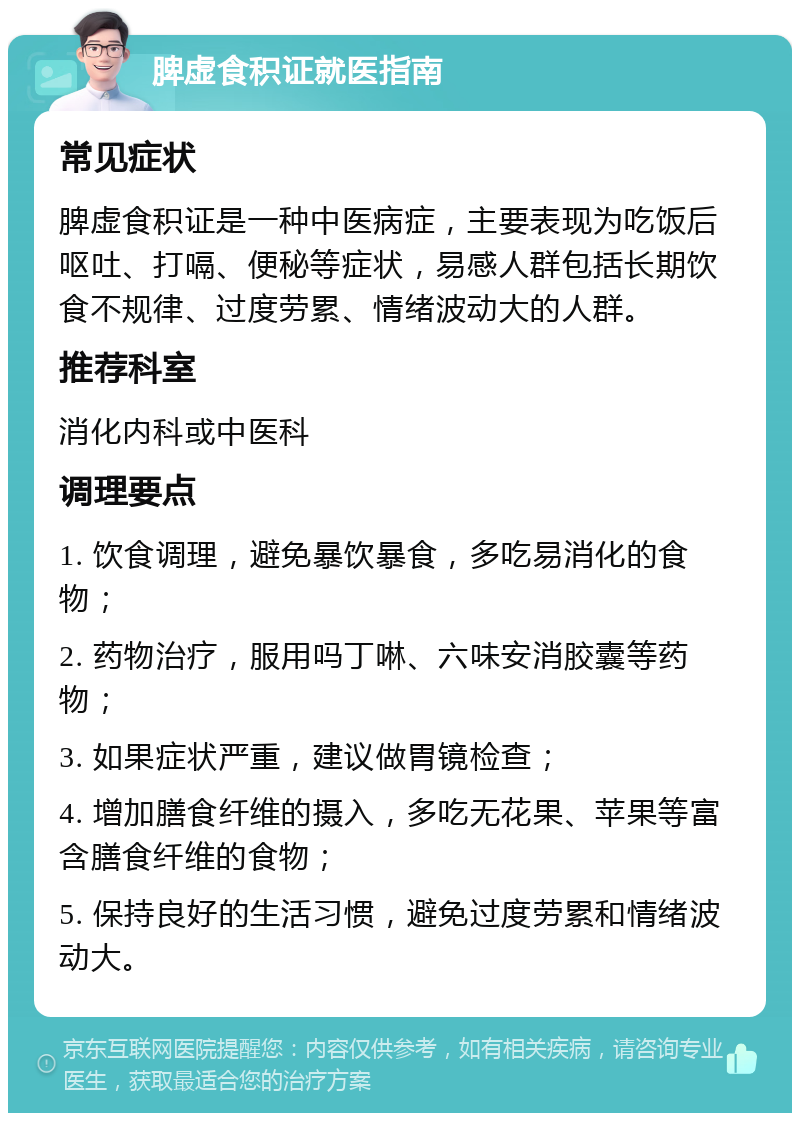 脾虚食积证就医指南 常见症状 脾虚食积证是一种中医病症，主要表现为吃饭后呕吐、打嗝、便秘等症状，易感人群包括长期饮食不规律、过度劳累、情绪波动大的人群。 推荐科室 消化内科或中医科 调理要点 1. 饮食调理，避免暴饮暴食，多吃易消化的食物； 2. 药物治疗，服用吗丁啉、六味安消胶囊等药物； 3. 如果症状严重，建议做胃镜检查； 4. 增加膳食纤维的摄入，多吃无花果、苹果等富含膳食纤维的食物； 5. 保持良好的生活习惯，避免过度劳累和情绪波动大。