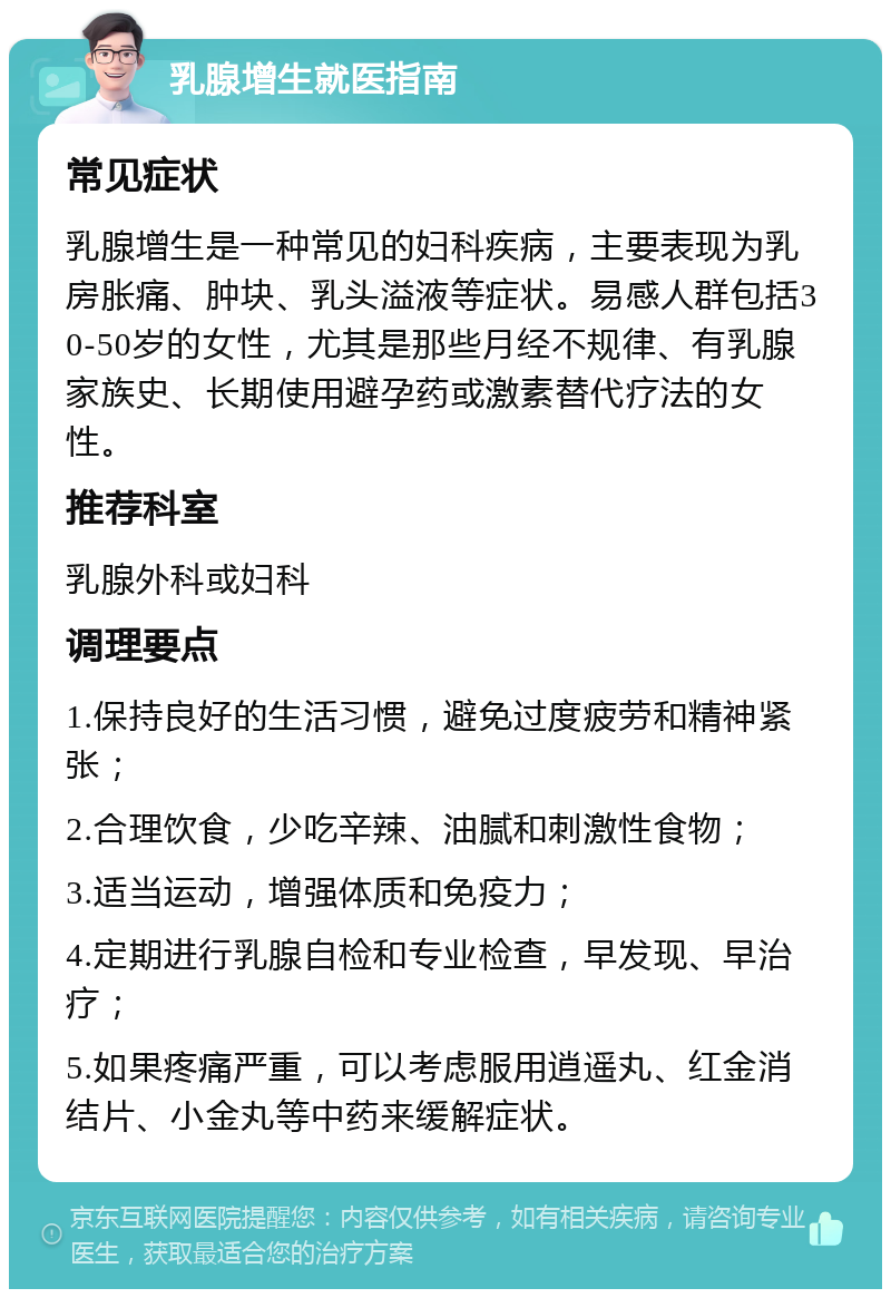 乳腺增生就医指南 常见症状 乳腺增生是一种常见的妇科疾病，主要表现为乳房胀痛、肿块、乳头溢液等症状。易感人群包括30-50岁的女性，尤其是那些月经不规律、有乳腺家族史、长期使用避孕药或激素替代疗法的女性。 推荐科室 乳腺外科或妇科 调理要点 1.保持良好的生活习惯，避免过度疲劳和精神紧张； 2.合理饮食，少吃辛辣、油腻和刺激性食物； 3.适当运动，增强体质和免疫力； 4.定期进行乳腺自检和专业检查，早发现、早治疗； 5.如果疼痛严重，可以考虑服用逍遥丸、红金消结片、小金丸等中药来缓解症状。