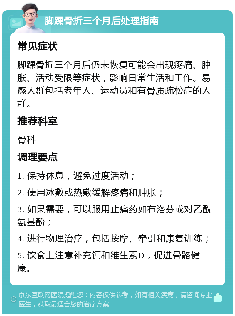 脚踝骨折三个月后处理指南 常见症状 脚踝骨折三个月后仍未恢复可能会出现疼痛、肿胀、活动受限等症状，影响日常生活和工作。易感人群包括老年人、运动员和有骨质疏松症的人群。 推荐科室 骨科 调理要点 1. 保持休息，避免过度活动； 2. 使用冰敷或热敷缓解疼痛和肿胀； 3. 如果需要，可以服用止痛药如布洛芬或对乙酰氨基酚； 4. 进行物理治疗，包括按摩、牵引和康复训练； 5. 饮食上注意补充钙和维生素D，促进骨骼健康。