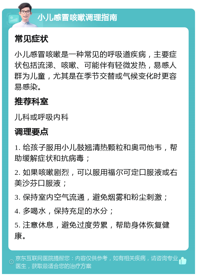 小儿感冒咳嗽调理指南 常见症状 小儿感冒咳嗽是一种常见的呼吸道疾病，主要症状包括流涕、咳嗽、可能伴有轻微发热，易感人群为儿童，尤其是在季节交替或气候变化时更容易感染。 推荐科室 儿科或呼吸内科 调理要点 1. 给孩子服用小儿鼓翘清热颗粒和奥司他韦，帮助缓解症状和抗病毒； 2. 如果咳嗽剧烈，可以服用福尔可定口服液或右美沙芬口服液； 3. 保持室内空气流通，避免烟雾和粉尘刺激； 4. 多喝水，保持充足的水分； 5. 注意休息，避免过度劳累，帮助身体恢复健康。