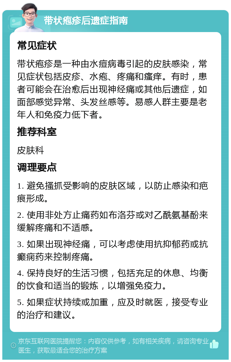 带状疱疹后遗症指南 常见症状 带状疱疹是一种由水痘病毒引起的皮肤感染，常见症状包括皮疹、水疱、疼痛和瘙痒。有时，患者可能会在治愈后出现神经痛或其他后遗症，如面部感觉异常、头发丝感等。易感人群主要是老年人和免疫力低下者。 推荐科室 皮肤科 调理要点 1. 避免搔抓受影响的皮肤区域，以防止感染和疤痕形成。 2. 使用非处方止痛药如布洛芬或对乙酰氨基酚来缓解疼痛和不适感。 3. 如果出现神经痛，可以考虑使用抗抑郁药或抗癫痫药来控制疼痛。 4. 保持良好的生活习惯，包括充足的休息、均衡的饮食和适当的锻炼，以增强免疫力。 5. 如果症状持续或加重，应及时就医，接受专业的治疗和建议。