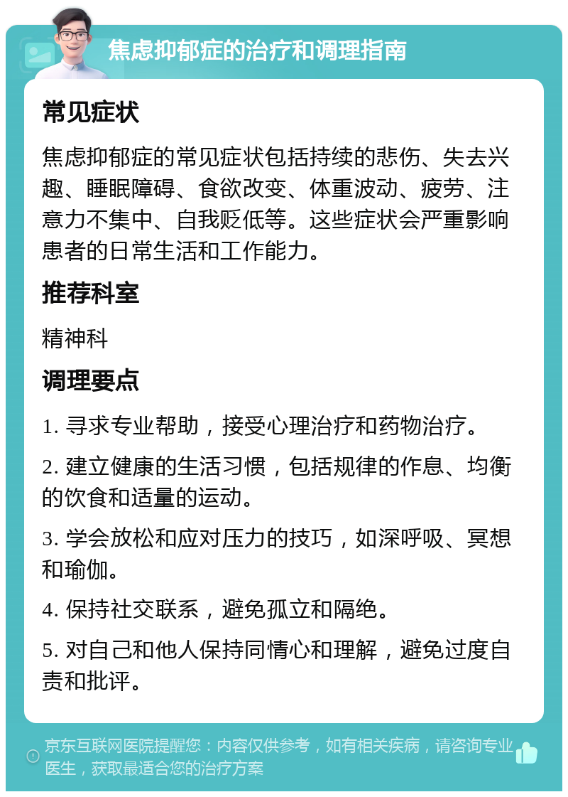 焦虑抑郁症的治疗和调理指南 常见症状 焦虑抑郁症的常见症状包括持续的悲伤、失去兴趣、睡眠障碍、食欲改变、体重波动、疲劳、注意力不集中、自我贬低等。这些症状会严重影响患者的日常生活和工作能力。 推荐科室 精神科 调理要点 1. 寻求专业帮助，接受心理治疗和药物治疗。 2. 建立健康的生活习惯，包括规律的作息、均衡的饮食和适量的运动。 3. 学会放松和应对压力的技巧，如深呼吸、冥想和瑜伽。 4. 保持社交联系，避免孤立和隔绝。 5. 对自己和他人保持同情心和理解，避免过度自责和批评。