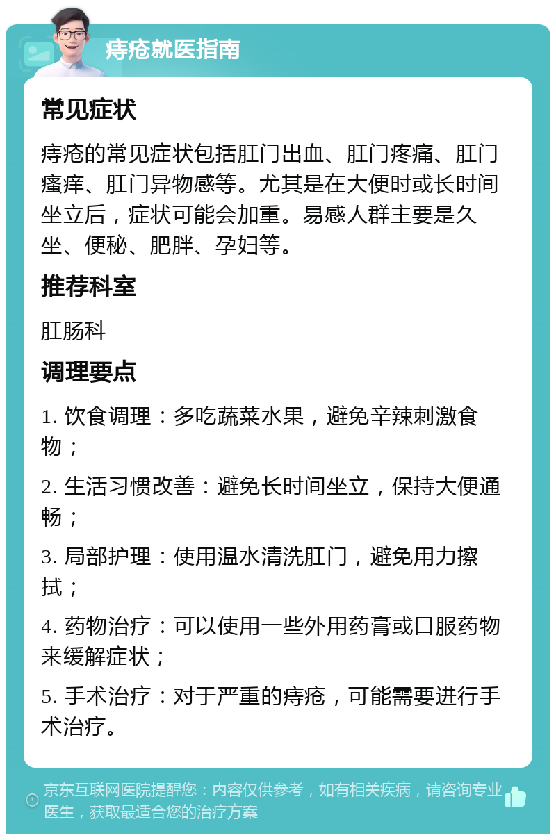 痔疮就医指南 常见症状 痔疮的常见症状包括肛门出血、肛门疼痛、肛门瘙痒、肛门异物感等。尤其是在大便时或长时间坐立后，症状可能会加重。易感人群主要是久坐、便秘、肥胖、孕妇等。 推荐科室 肛肠科 调理要点 1. 饮食调理：多吃蔬菜水果，避免辛辣刺激食物； 2. 生活习惯改善：避免长时间坐立，保持大便通畅； 3. 局部护理：使用温水清洗肛门，避免用力擦拭； 4. 药物治疗：可以使用一些外用药膏或口服药物来缓解症状； 5. 手术治疗：对于严重的痔疮，可能需要进行手术治疗。