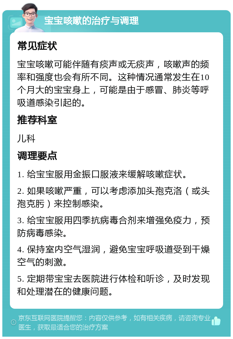 宝宝咳嗽的治疗与调理 常见症状 宝宝咳嗽可能伴随有痰声或无痰声，咳嗽声的频率和强度也会有所不同。这种情况通常发生在10个月大的宝宝身上，可能是由于感冒、肺炎等呼吸道感染引起的。 推荐科室 儿科 调理要点 1. 给宝宝服用金振口服液来缓解咳嗽症状。 2. 如果咳嗽严重，可以考虑添加头孢克洛（或头孢克肟）来控制感染。 3. 给宝宝服用四季抗病毒合剂来增强免疫力，预防病毒感染。 4. 保持室内空气湿润，避免宝宝呼吸道受到干燥空气的刺激。 5. 定期带宝宝去医院进行体检和听诊，及时发现和处理潜在的健康问题。