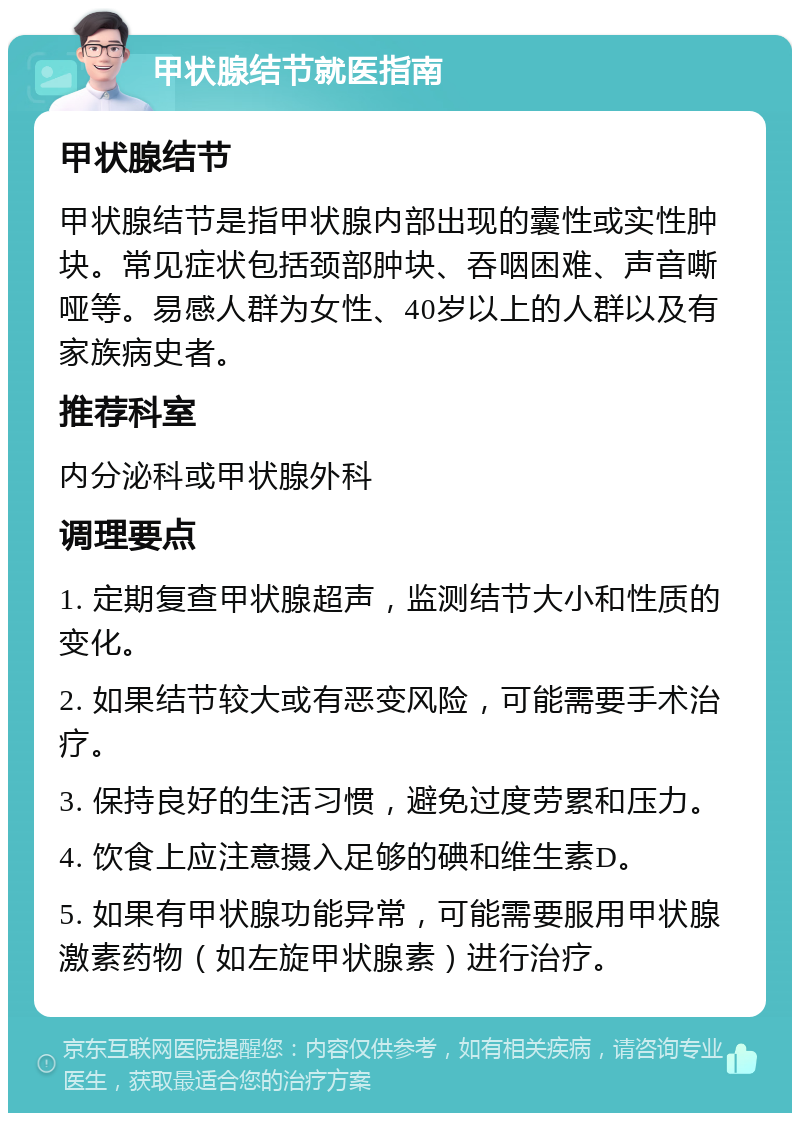 甲状腺结节就医指南 甲状腺结节 甲状腺结节是指甲状腺内部出现的囊性或实性肿块。常见症状包括颈部肿块、吞咽困难、声音嘶哑等。易感人群为女性、40岁以上的人群以及有家族病史者。 推荐科室 内分泌科或甲状腺外科 调理要点 1. 定期复查甲状腺超声，监测结节大小和性质的变化。 2. 如果结节较大或有恶变风险，可能需要手术治疗。 3. 保持良好的生活习惯，避免过度劳累和压力。 4. 饮食上应注意摄入足够的碘和维生素D。 5. 如果有甲状腺功能异常，可能需要服用甲状腺激素药物（如左旋甲状腺素）进行治疗。