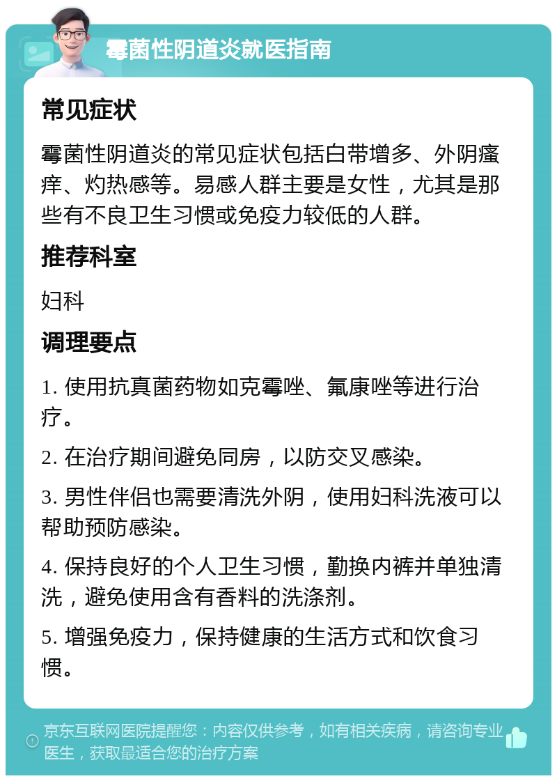 霉菌性阴道炎就医指南 常见症状 霉菌性阴道炎的常见症状包括白带增多、外阴瘙痒、灼热感等。易感人群主要是女性，尤其是那些有不良卫生习惯或免疫力较低的人群。 推荐科室 妇科 调理要点 1. 使用抗真菌药物如克霉唑、氟康唑等进行治疗。 2. 在治疗期间避免同房，以防交叉感染。 3. 男性伴侣也需要清洗外阴，使用妇科洗液可以帮助预防感染。 4. 保持良好的个人卫生习惯，勤换内裤并单独清洗，避免使用含有香料的洗涤剂。 5. 增强免疫力，保持健康的生活方式和饮食习惯。