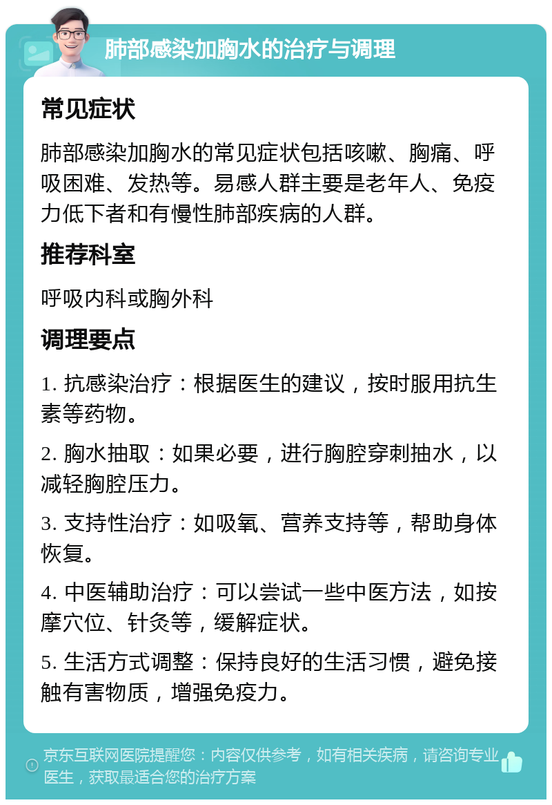 肺部感染加胸水的治疗与调理 常见症状 肺部感染加胸水的常见症状包括咳嗽、胸痛、呼吸困难、发热等。易感人群主要是老年人、免疫力低下者和有慢性肺部疾病的人群。 推荐科室 呼吸内科或胸外科 调理要点 1. 抗感染治疗：根据医生的建议，按时服用抗生素等药物。 2. 胸水抽取：如果必要，进行胸腔穿刺抽水，以减轻胸腔压力。 3. 支持性治疗：如吸氧、营养支持等，帮助身体恢复。 4. 中医辅助治疗：可以尝试一些中医方法，如按摩穴位、针灸等，缓解症状。 5. 生活方式调整：保持良好的生活习惯，避免接触有害物质，增强免疫力。