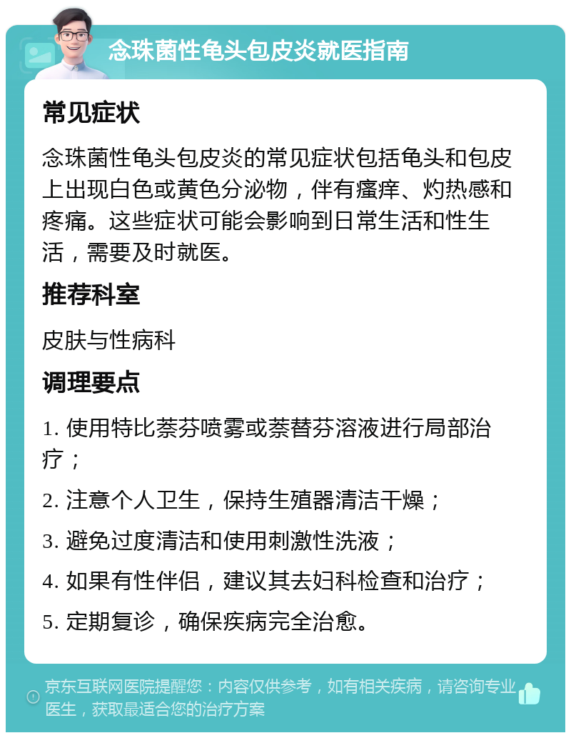 念珠菌性龟头包皮炎就医指南 常见症状 念珠菌性龟头包皮炎的常见症状包括龟头和包皮上出现白色或黄色分泌物，伴有瘙痒、灼热感和疼痛。这些症状可能会影响到日常生活和性生活，需要及时就医。 推荐科室 皮肤与性病科 调理要点 1. 使用特比萘芬喷雾或萘替芬溶液进行局部治疗； 2. 注意个人卫生，保持生殖器清洁干燥； 3. 避免过度清洁和使用刺激性洗液； 4. 如果有性伴侣，建议其去妇科检查和治疗； 5. 定期复诊，确保疾病完全治愈。