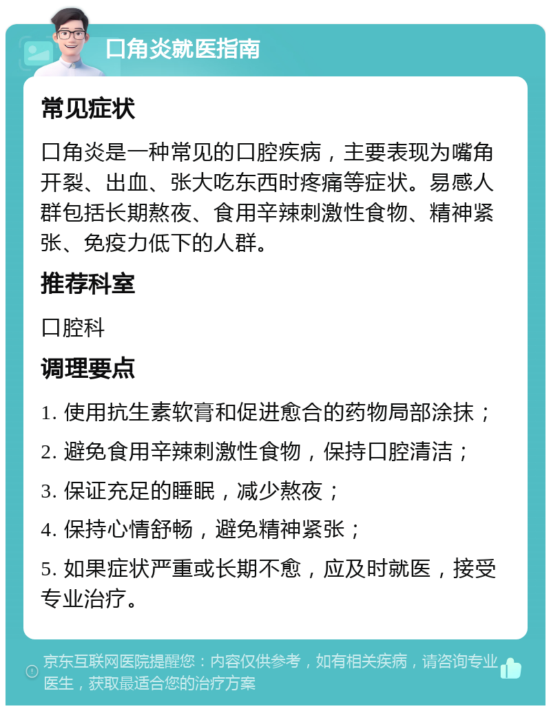 口角炎就医指南 常见症状 口角炎是一种常见的口腔疾病，主要表现为嘴角开裂、出血、张大吃东西时疼痛等症状。易感人群包括长期熬夜、食用辛辣刺激性食物、精神紧张、免疫力低下的人群。 推荐科室 口腔科 调理要点 1. 使用抗生素软膏和促进愈合的药物局部涂抹； 2. 避免食用辛辣刺激性食物，保持口腔清洁； 3. 保证充足的睡眠，减少熬夜； 4. 保持心情舒畅，避免精神紧张； 5. 如果症状严重或长期不愈，应及时就医，接受专业治疗。