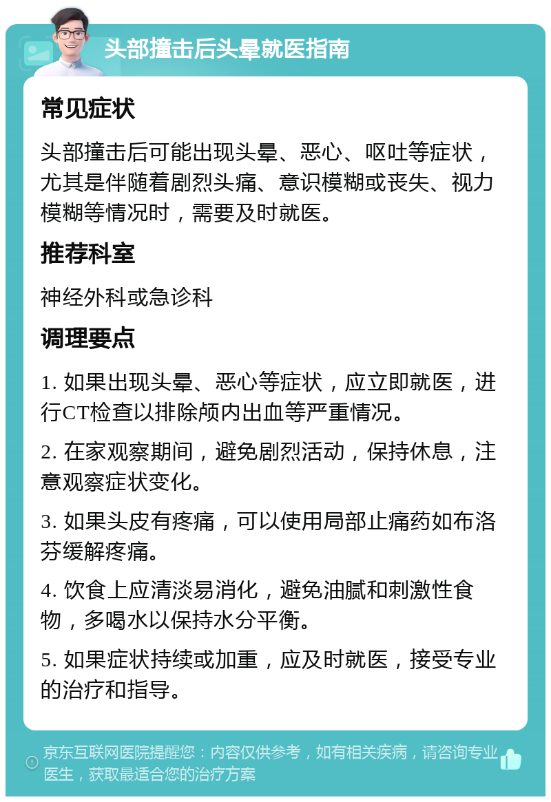 头部撞击后头晕就医指南 常见症状 头部撞击后可能出现头晕、恶心、呕吐等症状，尤其是伴随着剧烈头痛、意识模糊或丧失、视力模糊等情况时，需要及时就医。 推荐科室 神经外科或急诊科 调理要点 1. 如果出现头晕、恶心等症状，应立即就医，进行CT检查以排除颅内出血等严重情况。 2. 在家观察期间，避免剧烈活动，保持休息，注意观察症状变化。 3. 如果头皮有疼痛，可以使用局部止痛药如布洛芬缓解疼痛。 4. 饮食上应清淡易消化，避免油腻和刺激性食物，多喝水以保持水分平衡。 5. 如果症状持续或加重，应及时就医，接受专业的治疗和指导。