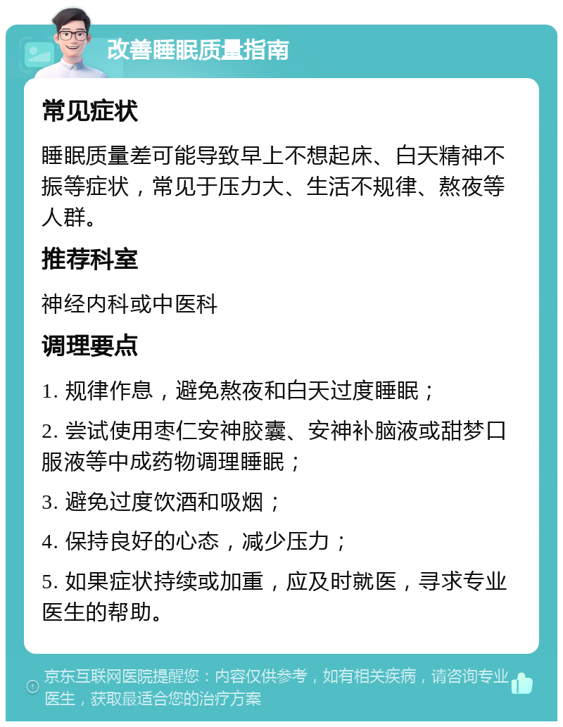 改善睡眠质量指南 常见症状 睡眠质量差可能导致早上不想起床、白天精神不振等症状，常见于压力大、生活不规律、熬夜等人群。 推荐科室 神经内科或中医科 调理要点 1. 规律作息，避免熬夜和白天过度睡眠； 2. 尝试使用枣仁安神胶囊、安神补脑液或甜梦口服液等中成药物调理睡眠； 3. 避免过度饮酒和吸烟； 4. 保持良好的心态，减少压力； 5. 如果症状持续或加重，应及时就医，寻求专业医生的帮助。