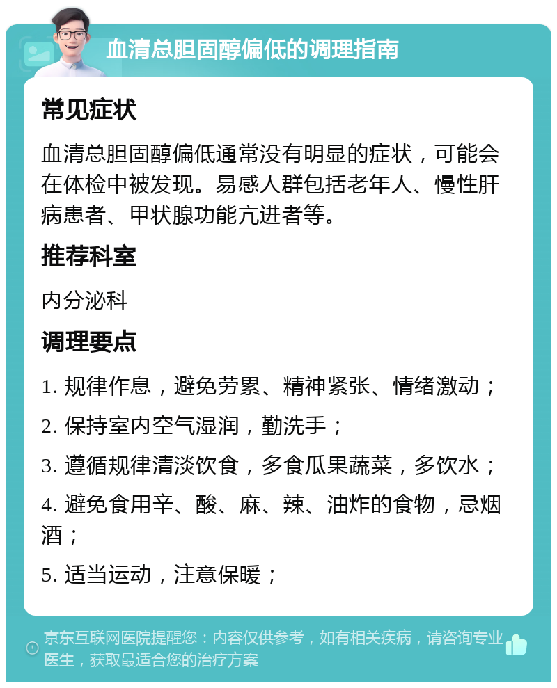 血清总胆固醇偏低的调理指南 常见症状 血清总胆固醇偏低通常没有明显的症状，可能会在体检中被发现。易感人群包括老年人、慢性肝病患者、甲状腺功能亢进者等。 推荐科室 内分泌科 调理要点 1. 规律作息，避免劳累、精神紧张、情绪激动； 2. 保持室内空气湿润，勤洗手； 3. 遵循规律清淡饮食，多食瓜果蔬菜，多饮水； 4. 避免食用辛、酸、麻、辣、油炸的食物，忌烟酒； 5. 适当运动，注意保暖；