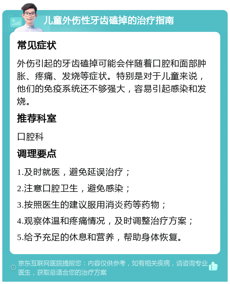 儿童外伤性牙齿磕掉的治疗指南 常见症状 外伤引起的牙齿磕掉可能会伴随着口腔和面部肿胀、疼痛、发烧等症状。特别是对于儿童来说，他们的免疫系统还不够强大，容易引起感染和发烧。 推荐科室 口腔科 调理要点 1.及时就医，避免延误治疗； 2.注意口腔卫生，避免感染； 3.按照医生的建议服用消炎药等药物； 4.观察体温和疼痛情况，及时调整治疗方案； 5.给予充足的休息和营养，帮助身体恢复。