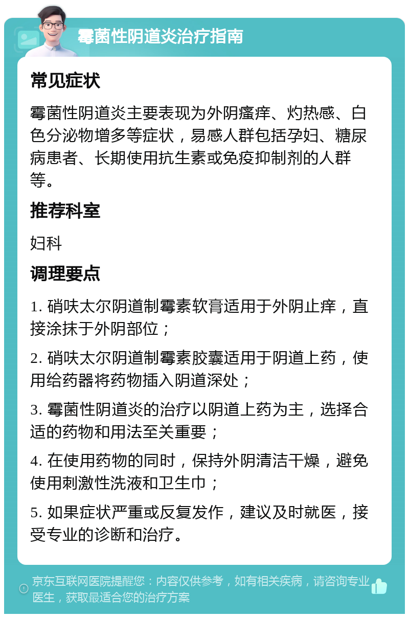 霉菌性阴道炎治疗指南 常见症状 霉菌性阴道炎主要表现为外阴瘙痒、灼热感、白色分泌物增多等症状，易感人群包括孕妇、糖尿病患者、长期使用抗生素或免疫抑制剂的人群等。 推荐科室 妇科 调理要点 1. 硝呋太尔阴道制霉素软膏适用于外阴止痒，直接涂抹于外阴部位； 2. 硝呋太尔阴道制霉素胶囊适用于阴道上药，使用给药器将药物插入阴道深处； 3. 霉菌性阴道炎的治疗以阴道上药为主，选择合适的药物和用法至关重要； 4. 在使用药物的同时，保持外阴清洁干燥，避免使用刺激性洗液和卫生巾； 5. 如果症状严重或反复发作，建议及时就医，接受专业的诊断和治疗。