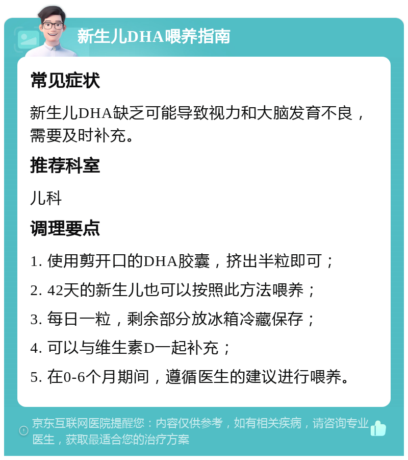 新生儿DHA喂养指南 常见症状 新生儿DHA缺乏可能导致视力和大脑发育不良，需要及时补充。 推荐科室 儿科 调理要点 1. 使用剪开口的DHA胶囊，挤出半粒即可； 2. 42天的新生儿也可以按照此方法喂养； 3. 每日一粒，剩余部分放冰箱冷藏保存； 4. 可以与维生素D一起补充； 5. 在0-6个月期间，遵循医生的建议进行喂养。