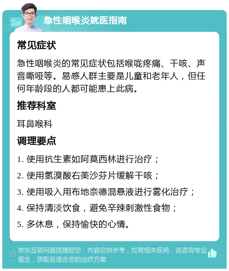 急性咽喉炎就医指南 常见症状 急性咽喉炎的常见症状包括喉咙疼痛、干咳、声音嘶哑等。易感人群主要是儿童和老年人，但任何年龄段的人都可能患上此病。 推荐科室 耳鼻喉科 调理要点 1. 使用抗生素如阿莫西林进行治疗； 2. 使用氢溴酸右美沙芬片缓解干咳； 3. 使用吸入用布地奈德混悬液进行雾化治疗； 4. 保持清淡饮食，避免辛辣刺激性食物； 5. 多休息，保持愉快的心情。