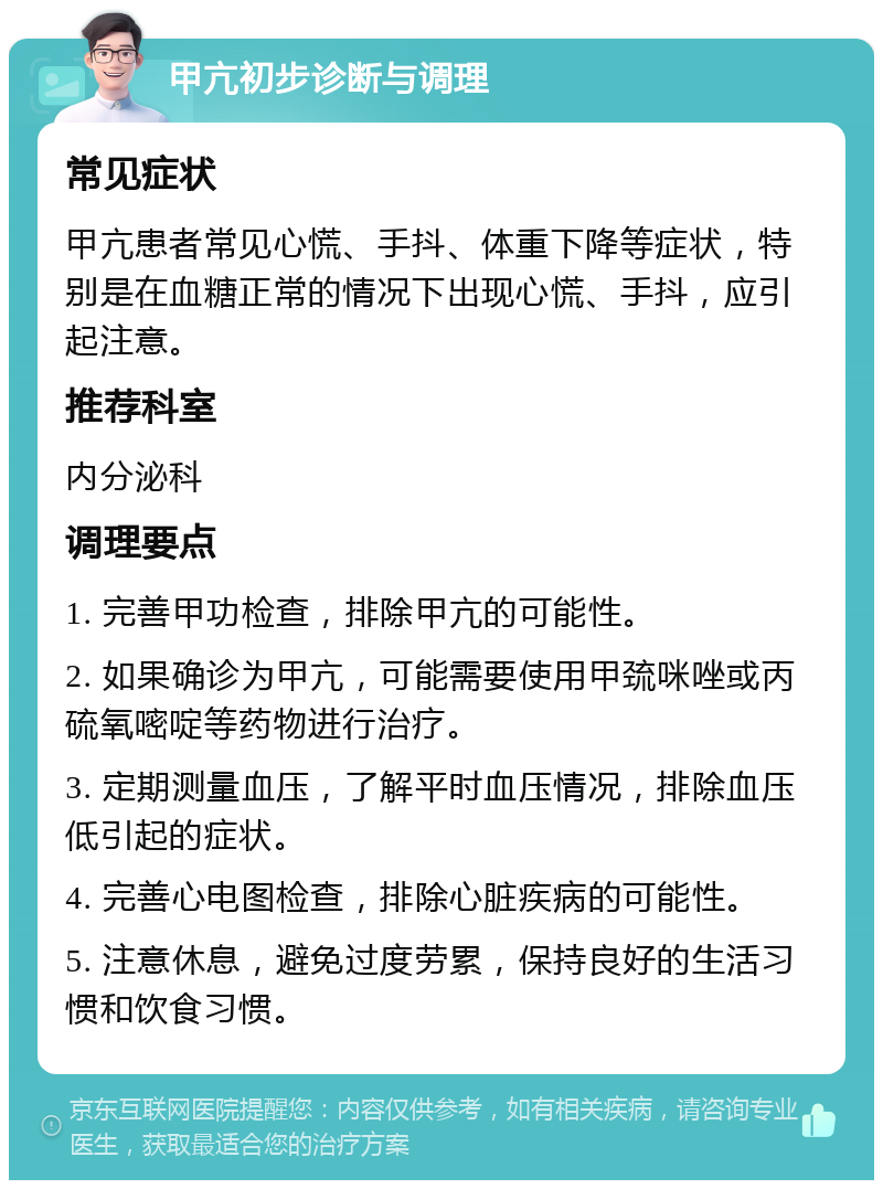 甲亢初步诊断与调理 常见症状 甲亢患者常见心慌、手抖、体重下降等症状，特别是在血糖正常的情况下出现心慌、手抖，应引起注意。 推荐科室 内分泌科 调理要点 1. 完善甲功检查，排除甲亢的可能性。 2. 如果确诊为甲亢，可能需要使用甲巯咪唑或丙硫氧嘧啶等药物进行治疗。 3. 定期测量血压，了解平时血压情况，排除血压低引起的症状。 4. 完善心电图检查，排除心脏疾病的可能性。 5. 注意休息，避免过度劳累，保持良好的生活习惯和饮食习惯。