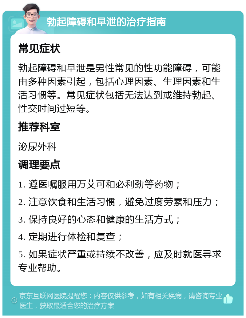 勃起障碍和早泄的治疗指南 常见症状 勃起障碍和早泄是男性常见的性功能障碍，可能由多种因素引起，包括心理因素、生理因素和生活习惯等。常见症状包括无法达到或维持勃起、性交时间过短等。 推荐科室 泌尿外科 调理要点 1. 遵医嘱服用万艾可和必利劲等药物； 2. 注意饮食和生活习惯，避免过度劳累和压力； 3. 保持良好的心态和健康的生活方式； 4. 定期进行体检和复查； 5. 如果症状严重或持续不改善，应及时就医寻求专业帮助。