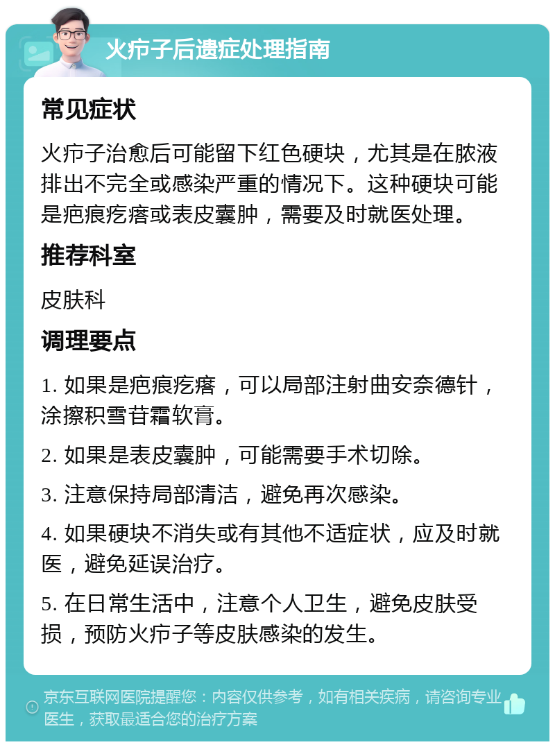 火疖子后遗症处理指南 常见症状 火疖子治愈后可能留下红色硬块，尤其是在脓液排出不完全或感染严重的情况下。这种硬块可能是疤痕疙瘩或表皮囊肿，需要及时就医处理。 推荐科室 皮肤科 调理要点 1. 如果是疤痕疙瘩，可以局部注射曲安奈德针，涂擦积雪苷霜软膏。 2. 如果是表皮囊肿，可能需要手术切除。 3. 注意保持局部清洁，避免再次感染。 4. 如果硬块不消失或有其他不适症状，应及时就医，避免延误治疗。 5. 在日常生活中，注意个人卫生，避免皮肤受损，预防火疖子等皮肤感染的发生。