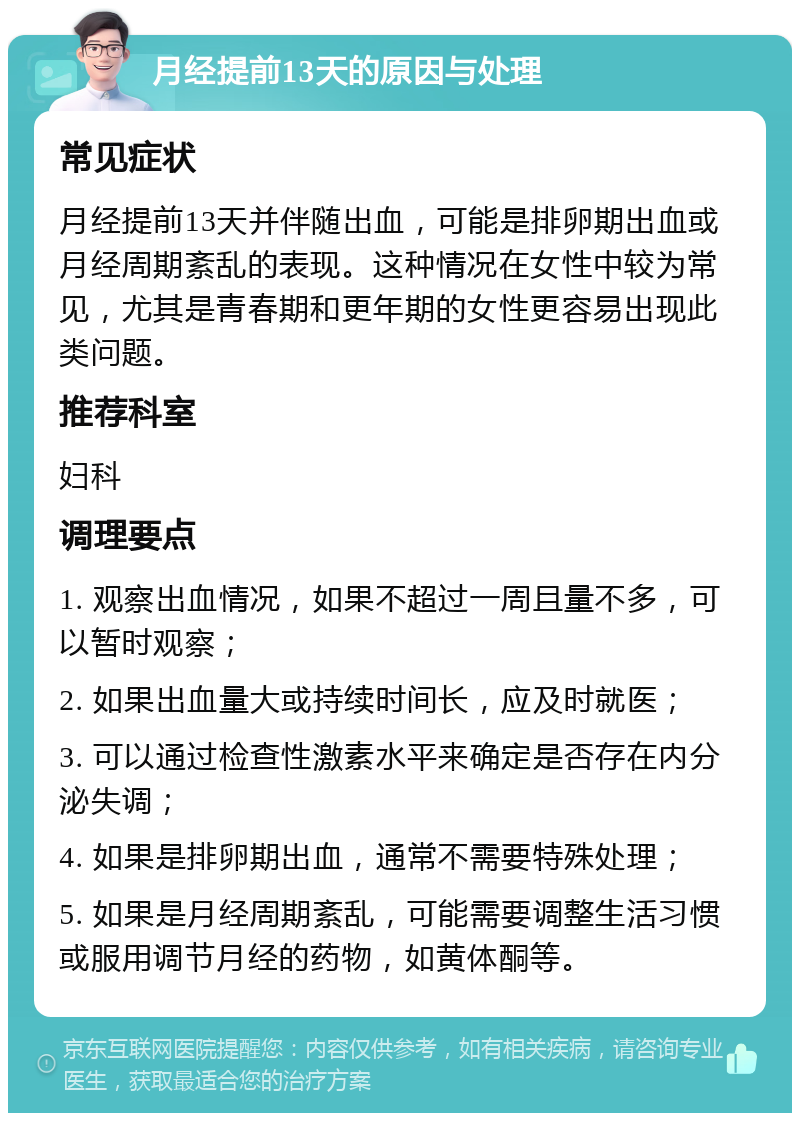 月经提前13天的原因与处理 常见症状 月经提前13天并伴随出血，可能是排卵期出血或月经周期紊乱的表现。这种情况在女性中较为常见，尤其是青春期和更年期的女性更容易出现此类问题。 推荐科室 妇科 调理要点 1. 观察出血情况，如果不超过一周且量不多，可以暂时观察； 2. 如果出血量大或持续时间长，应及时就医； 3. 可以通过检查性激素水平来确定是否存在内分泌失调； 4. 如果是排卵期出血，通常不需要特殊处理； 5. 如果是月经周期紊乱，可能需要调整生活习惯或服用调节月经的药物，如黄体酮等。