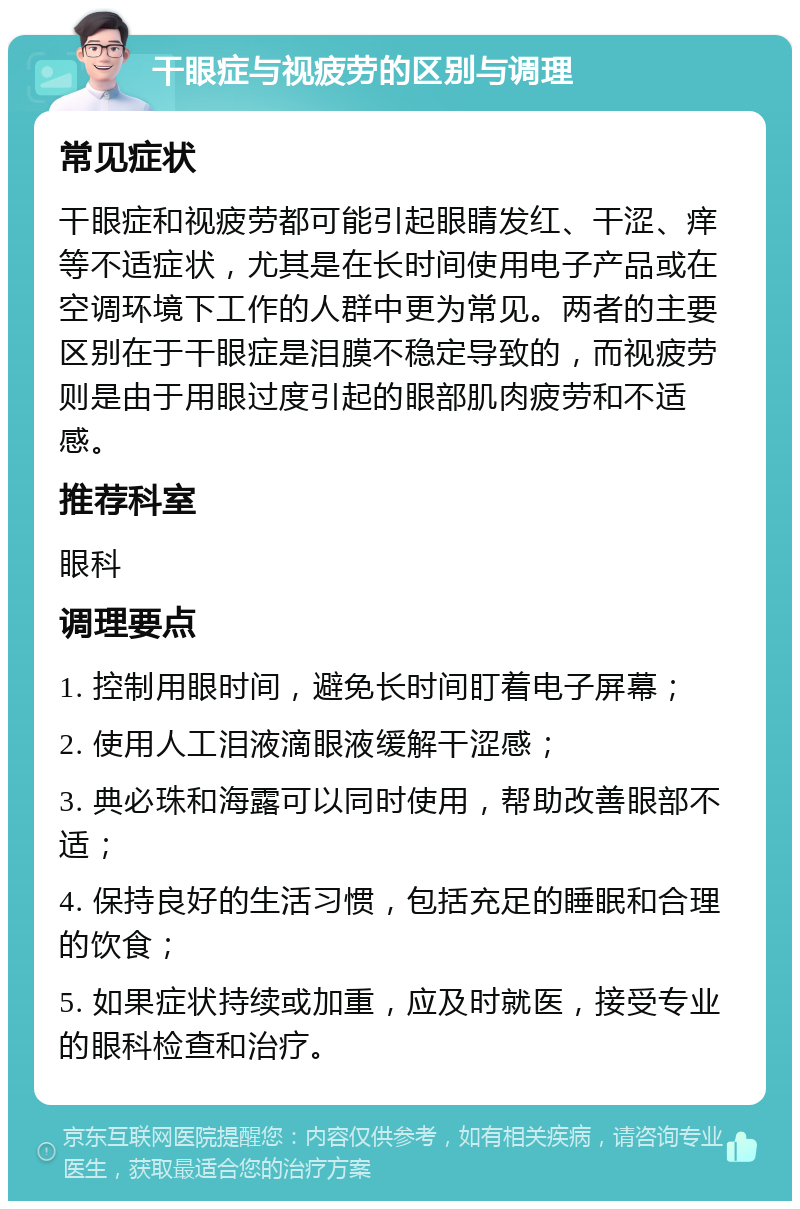 干眼症与视疲劳的区别与调理 常见症状 干眼症和视疲劳都可能引起眼睛发红、干涩、痒等不适症状，尤其是在长时间使用电子产品或在空调环境下工作的人群中更为常见。两者的主要区别在于干眼症是泪膜不稳定导致的，而视疲劳则是由于用眼过度引起的眼部肌肉疲劳和不适感。 推荐科室 眼科 调理要点 1. 控制用眼时间，避免长时间盯着电子屏幕； 2. 使用人工泪液滴眼液缓解干涩感； 3. 典必珠和海露可以同时使用，帮助改善眼部不适； 4. 保持良好的生活习惯，包括充足的睡眠和合理的饮食； 5. 如果症状持续或加重，应及时就医，接受专业的眼科检查和治疗。