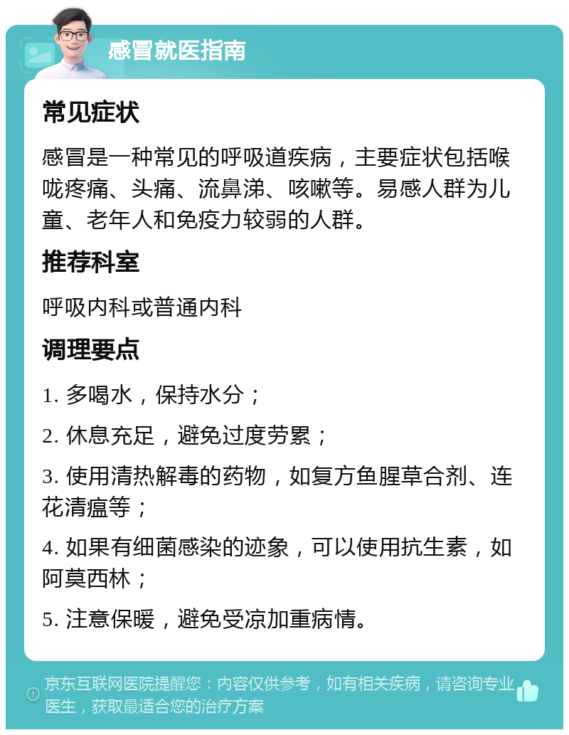 感冒就医指南 常见症状 感冒是一种常见的呼吸道疾病，主要症状包括喉咙疼痛、头痛、流鼻涕、咳嗽等。易感人群为儿童、老年人和免疫力较弱的人群。 推荐科室 呼吸内科或普通内科 调理要点 1. 多喝水，保持水分； 2. 休息充足，避免过度劳累； 3. 使用清热解毒的药物，如复方鱼腥草合剂、连花清瘟等； 4. 如果有细菌感染的迹象，可以使用抗生素，如阿莫西林； 5. 注意保暖，避免受凉加重病情。