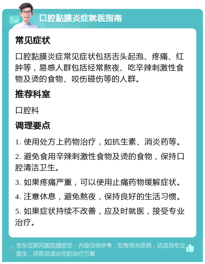 口腔黏膜炎症就医指南 常见症状 口腔黏膜炎症常见症状包括舌头起泡、疼痛、红肿等，易感人群包括经常熬夜、吃辛辣刺激性食物及烫的食物、咬伤碰伤等的人群。 推荐科室 口腔科 调理要点 1. 使用处方上药物治疗，如抗生素、消炎药等。 2. 避免食用辛辣刺激性食物及烫的食物，保持口腔清洁卫生。 3. 如果疼痛严重，可以使用止痛药物缓解症状。 4. 注意休息，避免熬夜，保持良好的生活习惯。 5. 如果症状持续不改善，应及时就医，接受专业治疗。