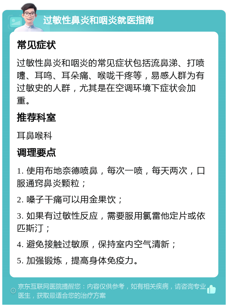 过敏性鼻炎和咽炎就医指南 常见症状 过敏性鼻炎和咽炎的常见症状包括流鼻涕、打喷嚏、耳鸣、耳朵痛、喉咙干疼等，易感人群为有过敏史的人群，尤其是在空调环境下症状会加重。 推荐科室 耳鼻喉科 调理要点 1. 使用布地奈德喷鼻，每次一喷，每天两次，口服通窍鼻炎颗粒； 2. 嗓子干痛可以用金果饮； 3. 如果有过敏性反应，需要服用氯雷他定片或依匹斯汀； 4. 避免接触过敏原，保持室内空气清新； 5. 加强锻炼，提高身体免疫力。